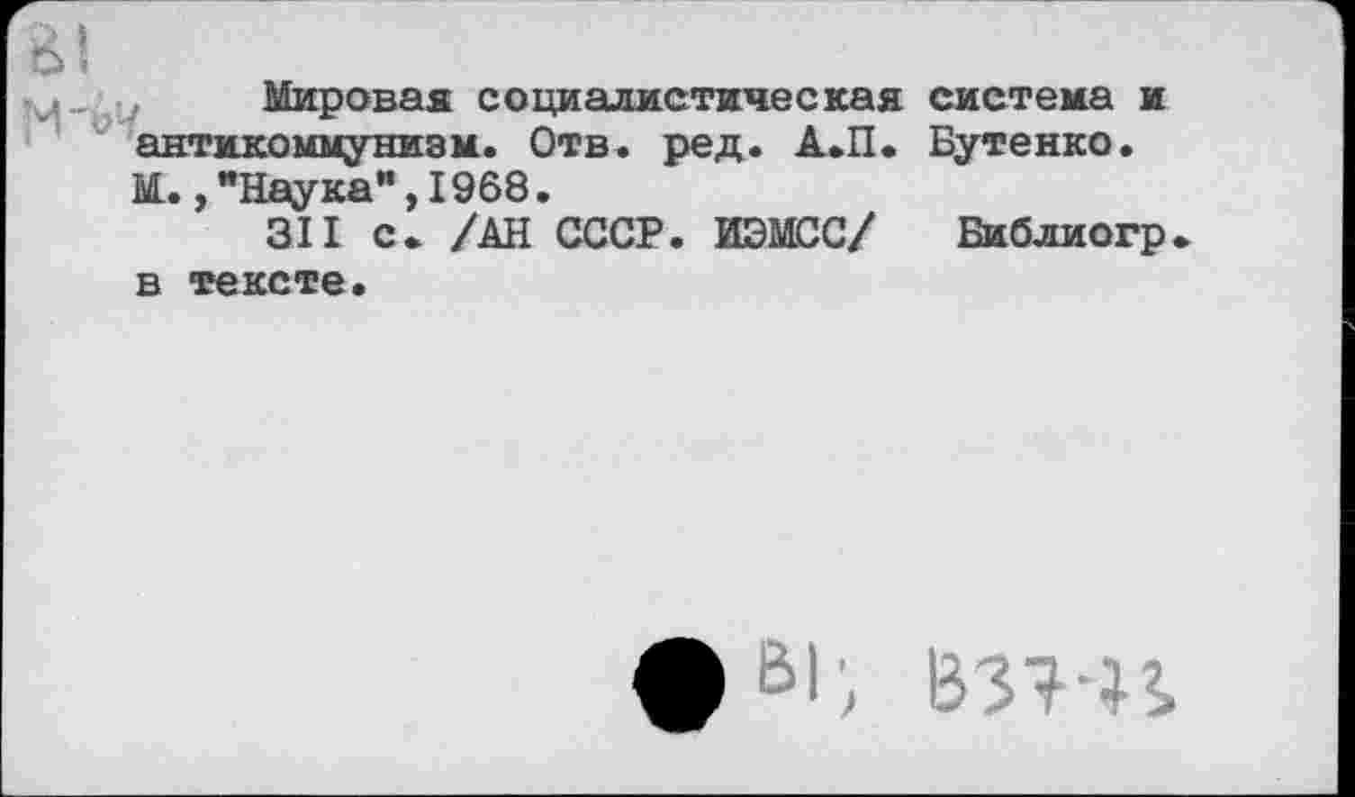 ﻿&|
ц„ Мировая социалистическая система и антикоммунизм. Отв. ред. А.П. Бутенко. М.,"Наука",1968.
311 с. /АН СССР. ИЭМСС/ Библиогр в тексте.
